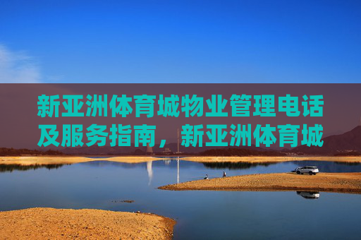 新亚洲体育城物业管理电话及服务指南，新亚洲体育城物业管理电话及服务指南