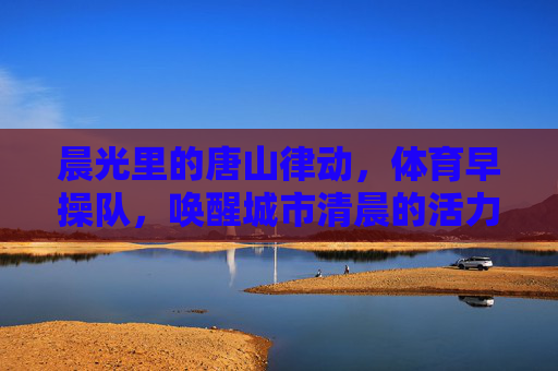 晨光里的唐山律动，体育早操队，唤醒城市清晨的活力密码，律动晨光，唐山早操队唤醒城市活力