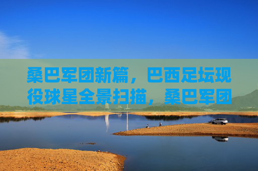 桑巴军团新篇，巴西足坛现役球星全景扫描，桑巴军团新篇，巴西现役球星全景扫描