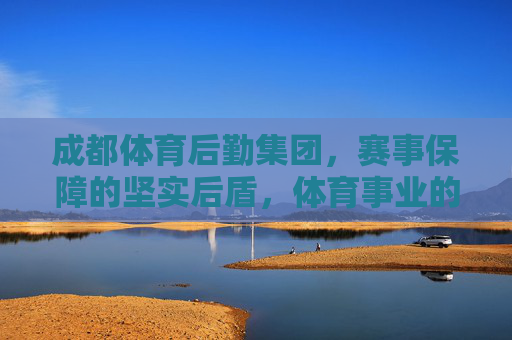 成都体育后勤集团，赛事保障的坚实后盾，体育事业的幕后引擎，成都体育后勤集团，赛事保障的坚实后盾，体育事业的幕后引擎
