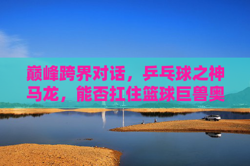 巅峰跨界对话，乒乓球之神马龙，能否扛住篮球巨兽奥尼尔？巅峰跨界对话，乒乓球之神马龙VS篮球巨兽奥尼尔，能否扛住？