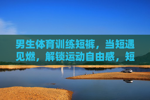 男生体育训练短裤，当短遇见燃，解锁运动自由感，短遇燃，男生训练短裤解锁运动自由