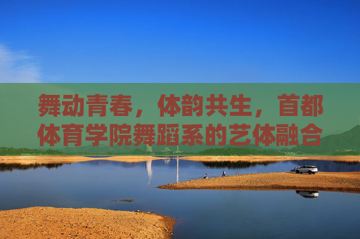 舞动青春，体韵共生，首都体育学院舞蹈系的艺体融合之路，首都体育学院舞蹈系的艺体融合之路