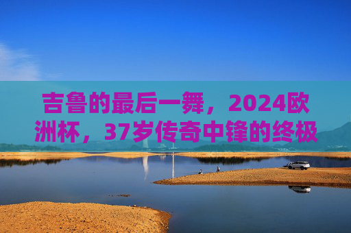 吉鲁的最后一舞，2024欧洲杯，37岁传奇中锋的终极传承，吉鲁最后一舞，37岁传奇中锋的2024欧洲杯终极传承