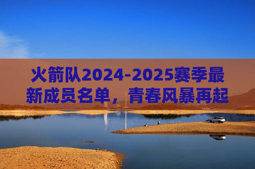 火箭队2024-2025赛季最新成员名单，青春风暴再起，重建进入新阶段，火箭队2024-2025赛季名单，青春风暴再起，重建新阶段
