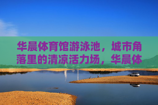 华晨体育馆游泳池，城市角落里的清凉活力场，华晨体育馆游泳池，城市角落的清凉活力场