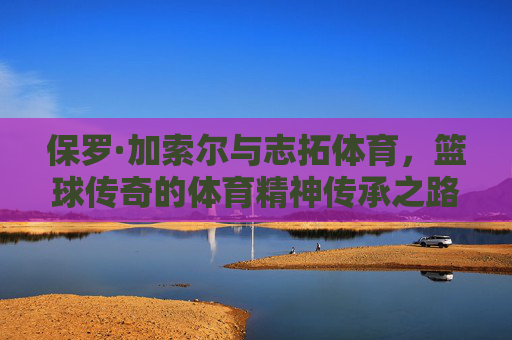 保罗·加索尔与志拓体育，篮球传奇的体育精神传承之路，保罗·加索尔与志拓体育，篮球精神的传承之路