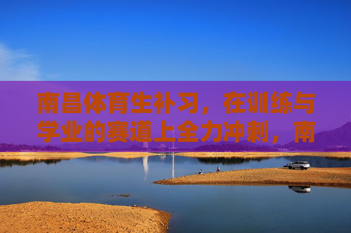 南昌体育生补习，在训练与学业的赛道上全力冲刺，南昌体育生，在训练与学业赛道上全力冲刺