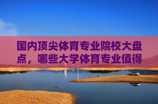 国内顶尖体育专业院校大盘点，哪些大学体育专业值得选择？国内顶尖体育专业院校大盘点，哪些值得选择？