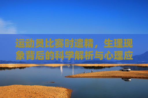 运动员比赛时遗精,生理现象背后的科学解析与心理应对,运动员比赛时遗精,生理现象的科学解析与心理应对 运动员比赛时遗精,生理现象背后的科学解析与心理应对,运动员比赛时遗精,生理现象的科学解析与心理应对