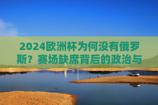 2024欧洲杯为何没有俄罗斯？赛场缺席背后的政治与足球纠葛，2024欧洲杯无俄罗斯，赛场缺席的政治与足球纠葛