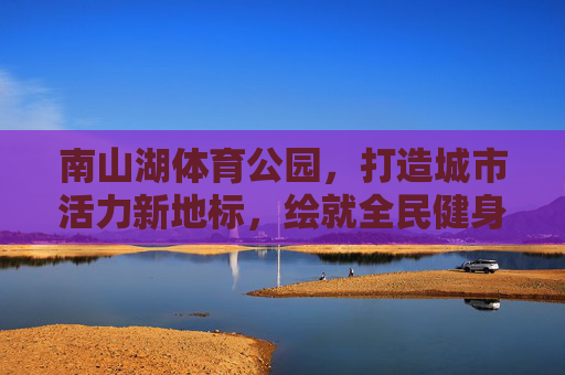 南山湖体育公园，打造城市活力新地标，绘就全民健身新画卷，南山湖体育公园，活力地标绘就全民健身新画卷