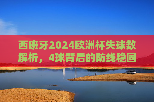 西班牙2024欧洲杯失球数解析,4球背后的防线稳固与关键考验,西班牙2024欧洲杯仅失4球,防线稳固与关键考验 西班牙2024欧洲杯失球数解析,4球背后的防线稳固与关键考验,西班牙2024欧洲杯仅失4球,防线稳固与关键考验