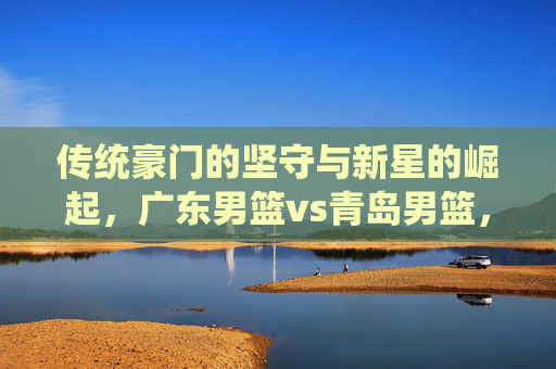传统豪门的坚守与新星的崛起，广东男篮vs青岛男篮，一场CBA的攻防教科书，传统坚守与新星碰撞，广东青岛男篮的CBA攻防教科书