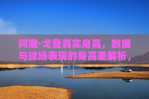 阿隆·戈登真实身高,数据与球场表现的身高差解析,阿隆·戈登真实身高与球场表现的身高差解析 阿隆·戈登真实身高,数据与球场表现的身高差解析,阿隆·戈登真实身高与球场表现的身高差解析