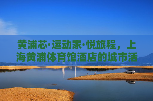 黄浦芯·运动家·悦旅程，上海黄浦体育馆酒店的城市活力密码，黄浦芯·运动家·悦旅程，上海黄浦体育馆酒店的城市活力密码