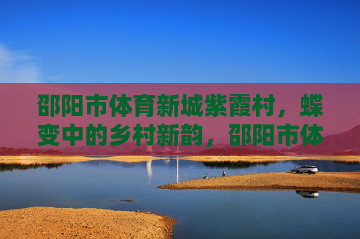 邵阳市体育新城紫霞村，蝶变中的乡村新韵，邵阳市体育新城紫霞村蝶变焕新韵