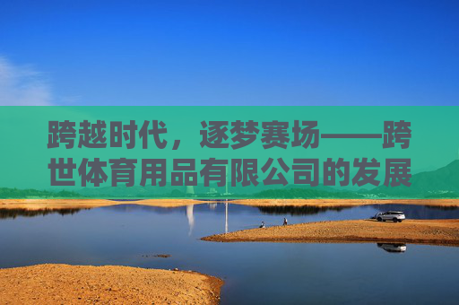 跨越时代,逐梦赛场——跨世体育用品有限公司的发展之路 跨越时代,逐梦赛场——跨世体育用品有限公司的发展之路