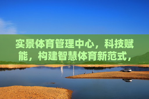 实景体育管理中心，科技赋能，构建智慧体育新范式，科技赋能实景体育管理中心 构建智慧体育新范式
