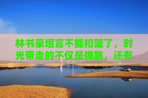 林书豪坦言不能扣篮了,时光带走的不仅是弹跳,还有篮球少年的青春 林书豪坦言不能扣篮了,时光带走的不仅是弹跳,还有篮球少年的青春