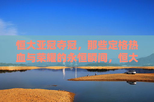 恒大亚冠夺冠,那些定格热血与荣耀的永恒瞬间,恒大亚冠夺冠,热血荣耀的永恒瞬间 恒大亚冠夺冠,那些定格热血与荣耀的永恒瞬间,恒大亚冠夺冠,热血荣耀的永恒瞬间