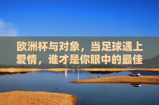 欧洲杯与对象,当足球遇上爱情,谁才是你眼中的最佳射手?欧洲杯遇上爱情,谁才是你的最佳射手? 欧洲杯与对象,当足球遇上爱情,谁才是你眼中的最佳射手?欧洲杯遇上爱情,谁才是你的最佳射手?