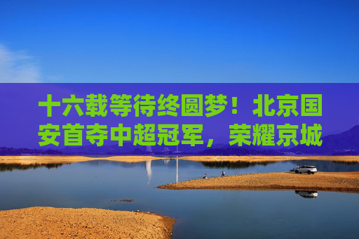 十六载等待终圆梦!北京国安首夺中超冠军,荣耀京城再启新篇,十六载等待终圆梦!北京国安首夺中超冠军荣耀京城 十六载等待终圆梦!北京国安首夺中超冠军,荣耀京城再启新篇,十六载等待终圆梦!北京国安首夺中超冠军荣耀京城