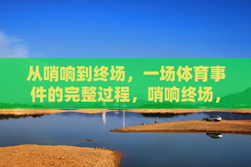 从哨响到终场,一场体育事件的完整过程,哨响终场,体育赛事全程纪实 从哨响到终场,一场体育事件的完整过程,哨响终场,体育赛事全程纪实