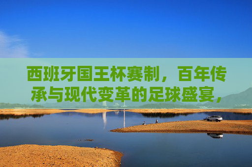 西班牙国王杯赛制,百年传承与现代变革的足球盛宴,西班牙国王杯,百年传承与现代变革的足球盛宴 西班牙国王杯赛制,百年传承与现代变革的足球盛宴,西班牙国王杯,百年传承与现代变革的足球盛宴