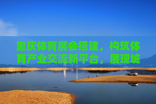 重庆体育展会搭建,构筑体育产业交流新平台,展现城市活力新名片,重庆体育展会搭建构筑产业交流新平台展现城市活力新名片 重庆体育展会搭建,构筑体育产业交流新平台,展现城市活力新名片,重庆体育展会搭建构筑产业交流新平台展现城市活力新名片