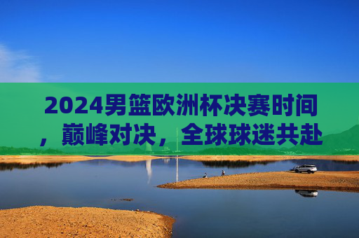 2024男篮欧洲杯决赛时间,巅峰对决,全球球迷共赴篮球盛宴,2024男篮欧洲杯决赛巅峰对决 全球球迷共赴篮球盛宴 2024男篮欧洲杯决赛时间,巅峰对决,全球球迷共赴篮球盛宴,2024男篮欧洲杯决赛巅峰对决 全球球迷共赴篮球盛宴