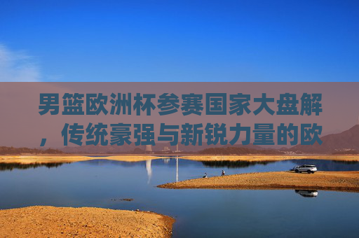 男篮欧洲杯参赛国家大盘解,传统豪强与新锐力量的欧洲篮球盛宴,男篮欧洲杯,传统豪强与新锐力量的欧洲篮球盛宴 男篮欧洲杯参赛国家大盘解,传统豪强与新锐力量的欧洲篮球盛宴,男篮欧洲杯,传统豪强与新锐力量的欧洲篮球盛宴