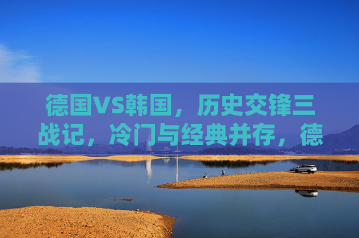 德国VS韩国,历史交锋三战记,冷门与经典并存,德国VS韩国三战交锋,冷门与经典并存 德国VS韩国,历史交锋三战记,冷门与经典并存,德国VS韩国三战交锋,冷门与经典并存