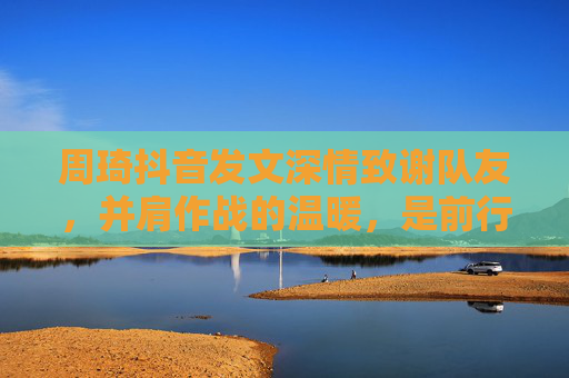 周琦抖音发文深情致谢队友，并肩作战的温暖，是前行最坚实的力量，周琦深情致谢队友，并肩作战的温暖，前行的坚实力量