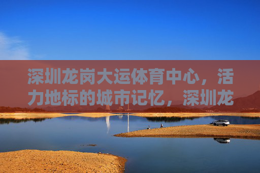 深圳龙岗大运体育中心,活力地标的城市记忆,深圳龙岗大运体育中心,活力地标的城市记忆 深圳龙岗大运体育中心,活力地标的城市记忆,深圳龙岗大运体育中心,活力地标的城市记忆
