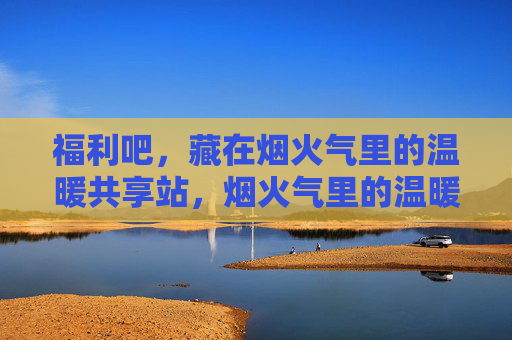 福利吧，藏在烟火气里的温暖共享站，烟火气里的温暖福利共享站