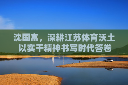 沈国富，深耕江苏体育沃土 以实干精神书写时代答卷，沈国富以实干深耕江苏体育沃土 书写时代答卷