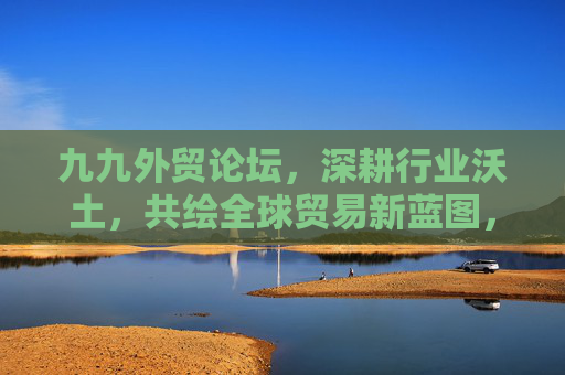 九九外贸论坛,深耕行业沃土,共绘全球贸易新蓝图,九九外贸论坛,深耕沃土 共绘全球贸易新蓝图 九九外贸论坛,深耕行业沃土,共绘全球贸易新蓝图,九九外贸论坛,深耕沃土 共绘全球贸易新蓝图
