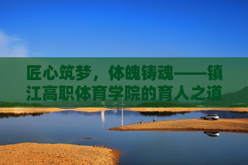 匠心筑梦,体魄铸魂——镇江高职体育学院的育人之道,匠心筑梦体魄铸魂,镇江高职体育学院育人之道 匠心筑梦,体魄铸魂——镇江高职体育学院的育人之道,匠心筑梦体魄铸魂,镇江高职体育学院育人之道