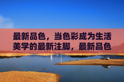 最新品色,当色彩成为生活美学的最新注脚,最新品色,生活美学的色彩注脚 最新品色,当色彩成为生活美学的最新注脚,最新品色,生活美学的色彩注脚