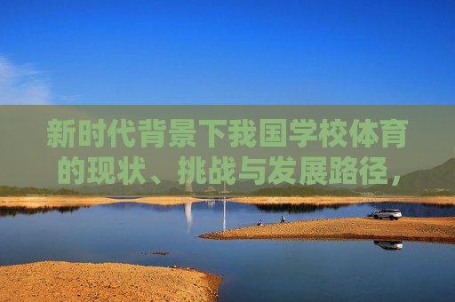 新时代背景下我国学校体育的现状、挑战与发展路径,新时代背景下我国学校体育的现状、挑战与发展路径 新时代背景下我国学校体育的现状、挑战与发展路径,新时代背景下我国学校体育的现状、挑战与发展路径