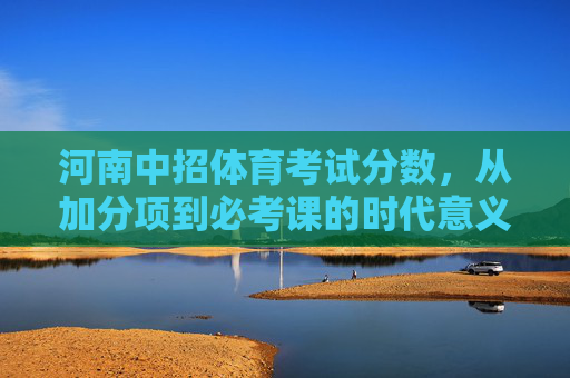 河南中招体育考试分数,从加分项到必考课的时代意义与备考启示,河南中招体育考试,从加分项到必考课的时代意义与备考启示 河南中招体育考试分数,从加分项到必考课的时代意义与备考启示,河南中招体育考试,从加分项到必考课的时代意义与备考启示