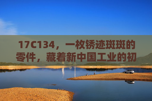 17C134,一枚锈迹斑斑的零件,藏着新中国工业的初心密码,锈迹斑斑的17C134,新中国工业的初心密码 17C134,一枚锈迹斑斑的零件,藏着新中国工业的初心密码,锈迹斑斑的17C134,新中国工业的初心密码