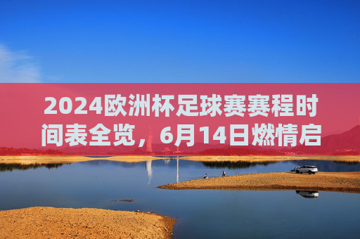 2024欧洲杯足球赛赛程时间表全览,6月14日燃情启幕,巅峰对决定王者 2024欧洲杯足球赛赛程时间表全览,6月14日燃情启幕,巅峰对决定王者
