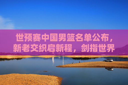 世预赛中国男篮名单公布,新老交织启新程,剑指世界杯门票,新老交织启新程!中国男篮世预赛名单剑指世界杯 世预赛中国男篮名单公布,新老交织启新程,剑指世界杯门票,新老交织启新程!中国男篮世预赛名单剑指世界杯