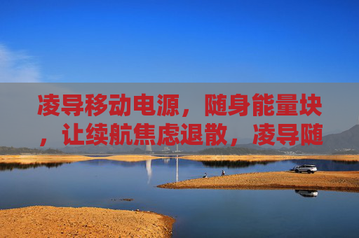 凌导移动电源,随身能量块,让续航焦虑退散,凌导随身能量块,续航焦虑退散 凌导移动电源,随身能量块,让续航焦虑退散,凌导随身能量块,续航焦虑退散
