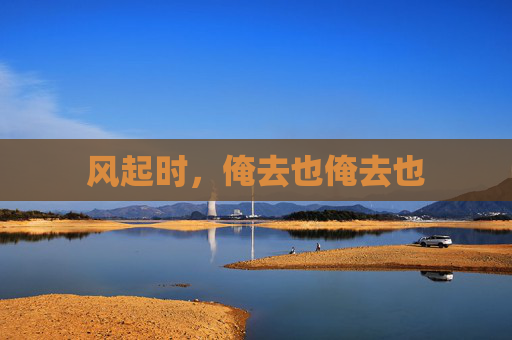 风起时,俺去也俺去也 风起时,俺去也俺去也