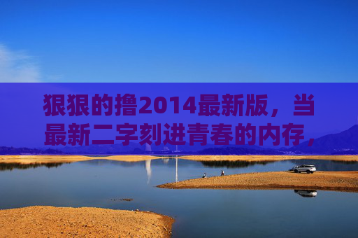 狠狠的撸2014最新版,当最新二字刻进青春的内存,最新二字刻进青春内存 狠狠的撸2014最新版,当最新二字刻进青春的内存,最新二字刻进青春内存