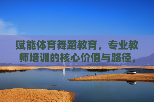 赋能体育舞蹈教育,专业教师培训的核心价值与路径,赋能体育舞蹈教育,专业教师培训的核心价值与路径 赋能体育舞蹈教育,专业教师培训的核心价值与路径,赋能体育舞蹈教育,专业教师培训的核心价值与路径