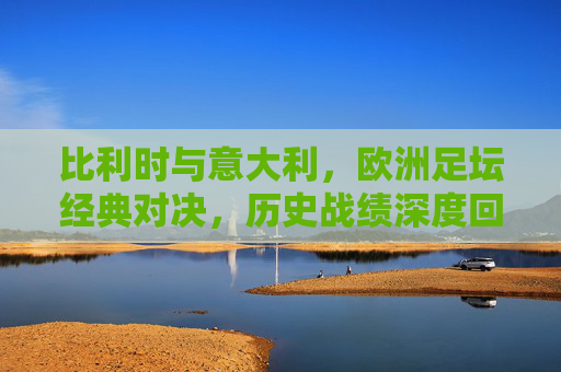 比利时与意大利,欧洲足坛经典对决,历史战绩深度回顾,欧洲足坛经典对决,比利时与意大利历史战绩深度回顾 比利时与意大利,欧洲足坛经典对决,历史战绩深度回顾,欧洲足坛经典对决,比利时与意大利历史战绩深度回顾